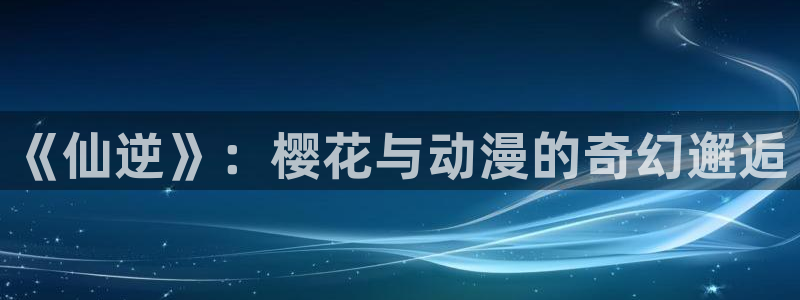 禁漫天堂樱花：《仙逆》：樱花与动漫的奇幻邂逅